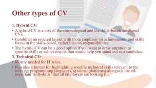 Other types of CV
1. Hybrid CV:
• A hybrid CV is a mix of the chronological and the skills-based/functional
CVs.
• Combines an ordered layout with more emphasis on achievements and skills
found in the skills-based, rather than on responsibilities.
• The hybrid CV can be a good option if you want to draw attention to
specific skills or achievements that would help you stand out as a candidate.
2. Technical CV:
• Mostly needed for IT roles.
• Provides a format for highlighting specific technical skills relevant to the
role (eg: programming languages, systems, platforms) alongside the all-
important ‘soft-skills’ that all employers are looking for.
 