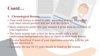 Contd…
1. Chronological Resume
• Your work history is listed in order, according to dates. Begin with
your most current position and end with the earliest.
• Many employers prefer this type because it gives them an overview of
your experience.
• This basic resume type is best for those people with a solid
employment background who have no lapses in their work history.
• It is also beneficial if most of your experience coincides with the job
you are interested in.
• Generally, the last 10-15 years should be listed on the resume.
 