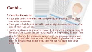 Contd…
3. Combination resume
• Highlights both-Skills and Traits and provide a chronological listing of
your work experience.
• Gives you a flexible platform to list your workplace assets and show what
kind of employee you are.
• List the most recent or advanced degrees first and work in reverse order. If
there are older courses that are more specific to the position, list them first.
• You don’t have to list graduation dates, but if you graduated summa cum
laude (highest distinction), or have achieved other high scholastic honors,
don’t be modest about listing them. This will set you apart from other
applicants.
 