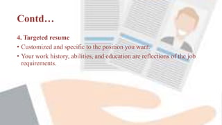 Contd…
4. Targeted resume
• Customized and specific to the position you want.
• Your work history, abilities, and education are reflections of the job
requirements.
 