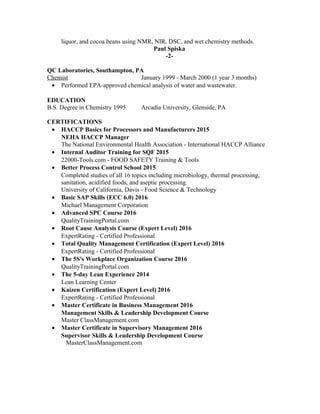 liquor, and cocoa beans using NMR, NIR, DSC, and wet chemistry methods.
Paul Spiska
-2-
QC Laboratories, Southampton, PA
Chemist January 1999 - March 2000 (1 year 3 months)
• Performed EPA-approved chemical analysis of water and wastewater.
EDUCATION
B.S. Degree in Chemistry 1995 Arcadia University, Glenside, PA
CERTIFICATIONS
• HACCP Basics for Processors and Manufacturers 2015
NEHA HACCP Manager
The National Environmental Health Association - International HACCP Alliance
• Internal Auditor Training for SQF 2015
22000-Tools.com - FOOD SAFETY Training & Tools
• Better Process Control School 2015
Completed studies of all 16 topics including microbiology, thermal processing,
sanitation, acidified foods, and aseptic processing.
University of California, Davis - Food Science & Technology
• Basic SAP Skills (ECC 6.0) 2016
Michael Management Corporation
• Advanced SPC Course 2016
QualityTrainingPortal.com
• Root Cause Analysis Course (Expert Level) 2016
ExpertRating - Certified Professional
• Total Quality Management Certification (Expert Level) 2016
ExpertRating - Certified Professional
• The 5S's Workplace Organization Course 2016
QualityTrainingPortal.com
• The 5-day Lean Experience 2014
Lean Learning Center
• Kaizen Certification (Expert Level) 2016
ExpertRating - Certified Professional
• Master Certificate in Business Management 2016
Management Skills & Leadership Development Course
Master ClassManagement.com
• Master Certificate in Supervisory Management 2016
Supervisor Skills & Leadership Development Course
MasterClassManagement.com
 