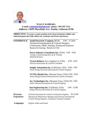 WALLY KABBARA
E-mail: walykab@hotmail.com / phone : 949 293 7114
Address: 14492 Deerfield Ave. Tustin, California 92780
_____________________________________________________________
OBJECTIVE: To secure a senior position in for Petro-Chemical, Utilities and
industrial plants that fully utilizes my Academic and Work experiences.
_______________________________________________________________________
EXPERIENCE: Saudi Electricity Company (KSA) 5/96 – 5/ 2016
Electrical Instrumentation & Controls Designer,
Construction, O&M, Training, Testing and Inspector
Reason for leaving : Return to USA
Power Industry Consultants Inc. (USA) 9/95 - 4/96
Testing, Commissioning Start-up & Training
Industrial projects
Texaco Refinery (Los Angeles Ca, USA) 6/95 - 8/95
Electrical Instruments & Controls Consultant
Insight Automation Inc. (California, USA) 9/94 - 5/95
Senior Design Electrical Instruments & Controls Engineer
XYTEL-Bechtel Inc. (Houston Texas, USA) 5/94 - 8/94
Senior Design Electrical Instruments & Controls Consultant
Joy Technologies Inc. (Houston Texas, USA)1/91- 4/94
Senior Electrical Instruments & Controls Engineer
Sun Engineering Inc. (California, USA) 1/90 - 12/90
Design Electrical Instruments & Controls Engineer
Overseas Electrical Instrument & Controls Construction Engineer, 83-12/89
Experience Operation & Maintenance Manager and Electrical Instruments&
Controls Design Engineer, Generation Training Consultant
Languages English, Arabic and French
 