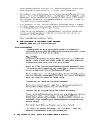 sellers. Unlike export traders, who buy the products before selling directly to foreign buyers,
export managers find buyers internationally for domestic product manufacturers.
- As middlemen, I plan and coordinate the international shipment of goods. During the
course of the day, I may negotiate with a variety of people, such as shippers, agents
and vendors, and are expected to have excellent customer service skills in dealing
with customers. Responsible for personnel management, which often includes the
hiring, training and supervision of staff.
- In my accounting function, I keep track of invoices and prepare reports to expedite
the billing process. I also have to ensure that shipments are in compliance with the
laws and regulations governing the export industry.
- I make the planning and strategy to participate further international exhibitions to
promote our company products and get the business our there to enhance our
product and business platforms.
- Major market Europe and Ocean Pacific.
 Al Haram Traders & Exporters Karachi, Pakistan
Previous 2016: As Export Marketing Manager
Job Responsibilities
- To Make Strategies and will be responsible for establishing and developing a
business plan for export, which will establish and create sustainable growth in chosen
global markets for all Al Haram Group products.
- Key Activities
- Construction stuff in china market. Iron ore. Manganese. Coal. Gypsum. Magnesite.
Bauxite. Dolomite. Sulphate. Tiles. Stones. Black Chips. Lime Stones. River Sand
(Screened). Fine Sand (Sieved) Silica Quartz. Crush. Cement.
- Analyze and monitor the current global markets and prepare a business plan (within
2 months) to identify and develop new sales opportunities for the export of domestic
and commercial products (Al Haram Manufacturer and Traders)
- Develop and drive export sales activity by considering the sales offer and evaluating
potential in international markets (Mainly China. Hong Kong. Japan. Korea. Malaysia.
Middle East, South Africa, Russia and Eastern Europe)
- Ensure adherence to country specific importation legislation
- Develop strong relationships within supply chain to explore existing supplier and
distributor base and possible commercial sales relationships
- Implement sales and distribution plans to meet customer requirements
- Execute marketing efforts and reaching Monthly sales targets by Carrying out market
research activity in chosen export markets o Working with Group Marketing to
develop appropriate marketing materials for an international import companies and
International Traders o Providing global market intelligence and competitor activity
reports to the GMT
- Work with the Supply Chain and Operations team to deliver the most
- Lead a team of one (based in Hong Kong / Dubai / Saudi Arabia / China ), with
potential to increase resource as the export business grows
 Sep 2013 to Jan 2014: Ocean Mall Tower – Karachi, Pakistan
 