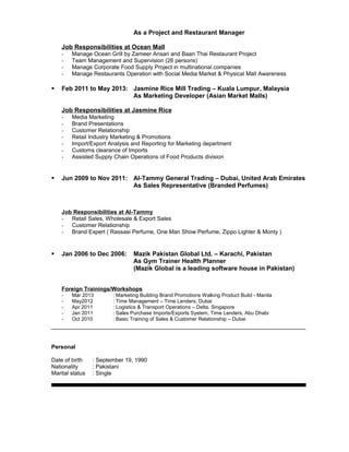 As a Project and Restaurant Manager
Job Responsibilities at Ocean Mall
- Manage Ocean Grill by Zameer Ansari and Baan Thai Restaurant Project
- Team Management and Supervision (26 persons)
- Manage Corporate Food Supply Project in multinational companies
- Manage Restaurants Operation with Social Media Market & Physical Mall Awareness
 Feb 2011 to May 2013: Jasmine Rice Mill Trading – Kuala Lumpur, Malaysia
As Marketing Developer (Asian Market Malls)
Job Responsibilities at Jasmine Rice
- Media Marketing
- Brand Presentations
- Customer Relationship
- Retail Industry Marketing & Promotions
- Import/Export Analysis and Reporting for Marketing department
- Customs clearance of Imports
- Assisted Supply Chain Operations of Food Products division
 Jun 2009 to Nov 2011: Al-Tammy General Trading – Dubai, United Arab Emirates
As Sales Representative (Branded Perfumes)
Job Responsibilities at Al-Tammy
- Retail Sales, Wholesale & Export Sales
- Customer Relationship
- Brand Expert ( Rassasi Perfume, One Man Show Perfume, Zippo Lighter & Monty )
 Jan 2006 to Dec 2006: Mazik Pakistan Global Ltd. – Karachi, Pakistan
As Gym Trainer Health Planner
(Mazik Global is a leading software house in Pakistan)
Foreign Trainings/Workshops
- Mar 2013 : Marketing Building Brand Promotions Walking Product Build - Manila
- May2012 : Time Management – Time Lenders, Dubai
- Apr 2011 : Logistics & Transport Operations – Delta, Singapore
- Jan 2011 : Sales Purchase Imports/Exports System, Time Lenders, Abu Dhabi
- Oct 2010 : Basic Training of Sales & Customer Relationship – Dubai
Personal
Date of birth : September 19, 1990
Nationality : Pakistani
Marital status : Single
 