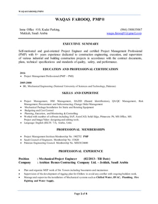 WAQAS FAROOQ,PMP®
Page 1 of 4
WAQAS FAROOQ, PMP®
Inma Office #10, Kudai Parking, (966) 580635067
Makkah, Saudi Arabia waqas.farooq01@gmail.com
EXECUTIVE SUMMARY
Self-motivated and goal-oriented Project Engineer and certified Project Management Professional
(PMP) with 8+ years experience dedicated to construction engineering, execution, and supervision
of various industrial and building construction projects in accordance with the contract documents,
plans, technical specifications and standards of quality, safety, and performance.
EDUCATION AND PROFESSIONAL CERTIFICATION
2016
 Project Management Professional (PMP – PMI)
2005-2008
 BE, Mechanical Engineering (National University of Sciences and Technology, Pakistan)
SKILLS AND EXPERTISE
 Project Management, HSE Management, HAZID (Hazard Identification), QA/QC Management, Risk
Management, Procurement and Subcontracting, Change Order Management
 Mechanical Package Installation for Static and Rotating Equipment
 Budgeting and Cost Control
 Planning, Execution, and Monitoring & Controlling
 Worked with number of software including SAP, AutoCAD, Solid Edge, Primavera P6, MS Office, MS
Project and Image/Video designing and editing tools.
 Language: English (IELTS 7.5), Arabic, Urdu
PROFESSIONAL MEMBERSHIPS
 Project Management Institute Membership No. 1902752 PMP
 Saudi Council of Engineers. Membership No. 133620
 Pakistan Engineering Council. Membership No. MECH/24680
PROFESSIONAL EXPERIENCE
Position : Mechanical Project Engineer (02/2013– Till Date)
Company : Arabian Bemco Contracting Company Ltd. – Jeddah, Saudi Arabia
 Plan and organize MEP work of Six Towers including basements and mezzanines
 Supervision of the development of rigging plan for Chillers to avoid any conflict with ongoing builders work.
 Manage and supervise the installation of Mechanical systems such as Chilled Water, HVAC, Plumbing, Fire
Fighting and Water Supply.
 