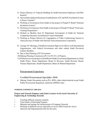 2) Project Director of “Capacity Building for Sindh Secretariat Employees with IBA
Karachi”
3) Successfully deployed the project Establishment of IT and WiFi Facilitation Center
in Kunri, Umerkot”
4) Working as Focal person from Sindh on the project of Punjab IT Board “National
Incubation Centers”.
5) Working as Focal person from Sindh on the project of Punjab IT Board “FreeLance
Training Programmes”.
6) Worked as Member from IT Department Government of Sindh for National
Computing Education Accreditation Council Islamabad.
7) Working as Project Director for Upgradation of Video Conferencing System in
whole province of Sindh with National Telecommunication Corporation.
8) Arrange VC Meetings of Sindh Government High Level officers with International
Organizations, with Federal Government and other related Sindh Provincial
Cabinet Members.
9) Day to Day Planning of IT Governance.
10) Making Planning Commission (PC-I to PC-IV ) of Projects.
11) Worked on several projects with different Sindh Government Departments in which
Sindh Police, Home Department, Board of Revenue, Sindh Revenue Board,
Finance Department, Health Department, Mines & Mineral Department.
Procurement Experience
Certified Procurement Specialist -2018
 Making Tender Documents such as PCs, RFPs, other related material as per Sindh
Public Procurement Regulatory Authority (SPPRA) rules.
WORKING EXPERIENCE 2005-2014:
Project and Network Engineer and Senior Lecturer in Sir Syed University of
Engineering & Technology Karachi.
• Teaching different semester students.
• Team leader of Internship Program.
• Maintain and manage the infrastructure of Computer Network.
• Working on different servers especially on server 2003.Create the Active
directory and Organizational units for the users.
 