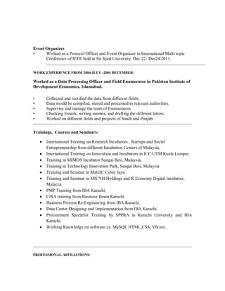 Event Organizer
• Worked as a Protocol Officer and Event Organizer in International Multi topic
Conference of IEEE held at Sir Syed University Dec 22- Dec24 2011.
WORK EXPERIENCE FROM 2004 JULY -2004 DECEMBER:
Worked as a Data Processing Officer and Field Enumerator in Pakistan Institute of
Development Economics, Islamabad.
• Collected and rectified the data from different fields.
• Data would be compiled, stored and processed to relevant authorities.
• Supervise and manage the team of Enumerators.
• Checking Emails, writing memos, and drafting the different letters.
• Worked on different fields and projects of Sindh and Punjab.
Trainings, Courses and Seminars:
 International Training on Research Incubators , Startups and Social
Entrepreneurship from different Incubation Centers of Malaysia.
 International Training on Innovation and Incubators in ICC UTM Kuala Lumpur.
 Training in MIMOS Incubator Sungai Besi, Malaysia.
 Training in Technology Innovation Park, Sungai Besi, Malaysia
 Training and Seminar in MaGIC Cyber Jaya
 Training and Seminar in MICYH Holdings and K Economy Digital Incubator,
Malacca.
 PMP Training from IBA Karachi.
 CISA training from Business Beam Karachi.
 Business Process Re-Engineering from IBA Karachi.
 Data Center Designing and Implementation from IBA Karachi.
 Procurement Specialist Training by SPPRA in Karachi University and IBA
Karachi.
 Working Knowledge on software i.e. MySQL HTML,CSS, VB.net,
PROFESSIONAL AFFILIATIONS:
 