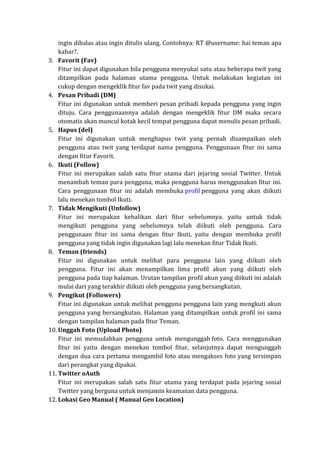 ingin dibalas atau ingin ditulis ulang. Contohnya: RT @username: hai teman apa
kabar?.
3. Favorit (Fav)
Fitur ini dapat digunakan bila pengguna menyukai satu atau beberapa twit yang
ditampilkan pada halaman utama pengguna. Untuk melakukan kegiatan ini
cukup dengan mengeklik fitur fav pada twit yang disukai.
4. Pesan Pribadi (DM)
Fitur ini digunakan untuk memberi pesan pribadi kepada pengguna yang ingin
dituju. Cara penggunaannya adalah dengan mengeklik fitur DM maka secara
otomatis akan muncul kotak kecil tempat pengguna dapat menulis pesan pribadi.
5. Hapus (del)
Fitur ini digunakan untuk menghapus twit yang pernah disampaikan oleh
pengguna atau twit yang terdapat nama pengguna. Penggunaan fitur ini sama
dengan fitur Favorit.
6. Ikuti (Follow)
Fitur ini merupakan salah satu fitur utama dari jejaring sosial Twitter. Untuk
menambah teman para pengguna, maka pengguna harus menggunakan fitur ini.
Cara penggunaan fitur ini adalah membuka profil pengguna yang akan diikuti
lalu menekan tombol Ikuti.
7. Tidak Mengikuti (Unfollow)
Fitur ini merupakan kebalikan dari fitur sebelumnya. yaitu untuk tidak
mengikuti pengguna yang sebelumnya telah diikuti oleh pengguna. Cara
penggunaan fitur ini sama dengan fitur Ikuti, yaitu dengan membuka profil
pengguna yang tidak ingin digunakan lagi lalu menekan fitur Tidak Ikuti.
8. Teman (friends)
Fitur ini digunakan untuk melihat para pengguna lain yang diikuti oleh
pengguna. Fitur ini akan menampilkan lima profil akun yang diikuti oleh
pengguna pada tiap halaman. Urutan tampilan profil akun yang diikuti ini adalah
mulai dari yang terakhir diikuti oleh pengguna yang bersangkutan.
9. Pengikut (Followers)
Fitur ini digunakan untuk melihat pengguna pengguna lain yang mengkuti akun
pengguna yang bersangkutan. Halaman yang ditampilkan untuk profil ini sama
dengan tampilan halaman pada fitur Teman.
10. Unggah Foto (Upload Photo)
Fitur ini memudahkan pengguna untuk mengunggah foto. Cara menggunakan
fitur ini yaitu dengan menekan tombol fitur, selanjutnya dapat mengunggah
dengan dua cara pertama mengambil foto atau mengakses foto yang tersimpan
dari perangkat yang dipakai.
11. Twitter oAuth
Fitur ini merupakan salah satu fitur utama yang terdapat pada jejaring sosial
Twitter yang berguna untuk menjamin keamanan data pengguna.
12. Lokasi Geo Manual ( Manual Geo Location)

 