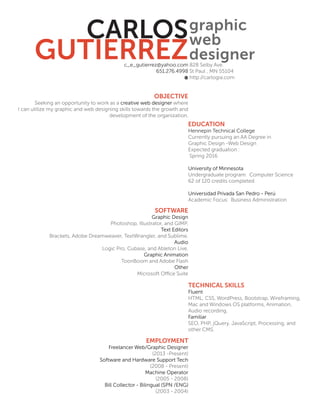 CARLOS
GUTIERREZ
graphic
web
designerc_e_gutierrez@yahoo.com
651.276.4998
828 Selby Ave.
St Paul , MN 55104
http://carlogia.com
OBJECTIVE
Seeking an opportunity to work as a creative web designer where
I can utilize my graphic and web designing skills towards the growth and
development of the organization.
SOFTWARE
Graphic Design
Photoshop, Illustrator, and GIMP.
Text Editors
Brackets, Adobe Dreamweaver, TextWrangler, and Sublime.
Audio
Logic Pro, Cubase, and Ableton Live.
Graphic Animation
ToonBoom and Adobe Flash
Other
Microsoft O?ce Suite
EMPLOYMENT
Freelancer Web/Graphic Designer
(2013 -Present)
Software and Hardware Support Tech
(2008 - Present)
Machine Operator
(2005 - 2008)
Bill Collector - Bilingual (SPN /ENG)
(2003 - 2004)
EDUCATION
Hennepin Technical College
Currently pursuing an AA Degree in
Graphic Design -Web Design
Expected graduation :
Spring 2016
University of Minnesota
Undergraduate program: Computer Science
62 of 120 credits completed
Universidad Privada San Pedro - Per
Academic Focus: Business Administration
TECHNICAL SKILLS
Fluent
HTML, CSS, WordPress, Bootstrap, Wireframing,
Mac and Windows OS platforms, Animation,
Audio recording.
Familiar
SEO, PHP, jQuery, JavaScript, Processing, and
other CMS.
 