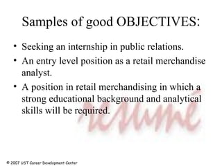 Samples of good OBJECTIVES : Seeking an internship in public relations.  An entry level position as a retail merchandise analyst. A position in retail merchandising in which a strong educational background and analytical skills will be required. © 2007 UST Career Development Center 