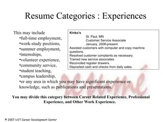 Resume Categories : Experiences © 2007 UST Career Development Center This may include full-time employment,  work-study positions, summer employment, internships, volunteer experience,  community service,  student teaching,  campus leadership,  or any area in which you may have significant experience or knowledge, such as publications and presentations.  You may divide this category between Career Related Experience, Professional Experience, and Other Work Experience.    Kinko’s St. Paul, MN Customer Service Associate January, 2006-present Assisted customers with computer and copy machine questions. Resolved customer complaints as necessary. Trained new service associates. Reconciled register drawers. Deposited cash and checks from daily sales. 