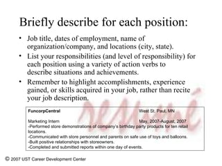 Briefly describe for each position:   Job title, dates of employment, name of organization/company, and locations (city, state).  List your responsibilities (and level of responsibility) for each position using a variety of action verbs to describe situations and achievements.   Remember to highlight accomplishments, experience gained, or skills acquired in your job, rather than recite your job description. ©  2007 UST Career Development Center FuncorpCentral West St. Paul, MN Marketing Intern May, 2007-August, 2007 -Performed store demonstrations of company’s birthday party products for ten retail locations. -Communicated with store personnel and parents on safe use of toys and balloons.  -Built positive relationships with storeowners. -Completed and submitted reports within one day of events. 