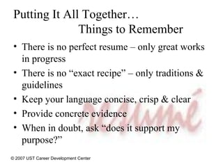 Putting It All Together…   Things to Remember There is no perfect resume – only great works in progress There is no “exact recipe” – only traditions & guidelines Keep your language concise, crisp & clear Provide concrete evidence  When in doubt, ask “does it support my purpose?” © 2007 UST Career Development Center 