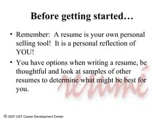 Before getting started… Remember:  A resume is your own personal selling tool!  It is a personal reflection of YOU! You have options when writing a resume, be thoughtful and look at samples of other resumes to determine what might be best for you. ©  2007 UST Career Development Center 