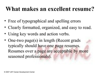 What makes an excellent resume?  Free of typographical and spelling errors Clearly formatted, organized, and easy to read. Using key words and action verbs. One-two page(s) in length (Recent grads typically should have one page resumes.  Resumes over a page are acceptable by more seasoned professionals). © 2007 UST Career Development Center 