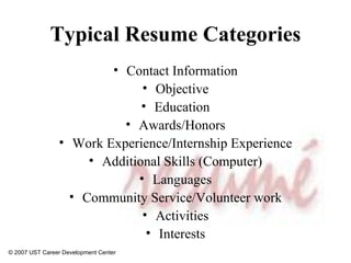 Typical Resume Categories Contact Information Objective Education Awards/Honors Work Experience/Internship Experience Additional Skills (Computer) Languages Community Service/Volunteer work Activities Interests © 2007 UST Career Development Center 