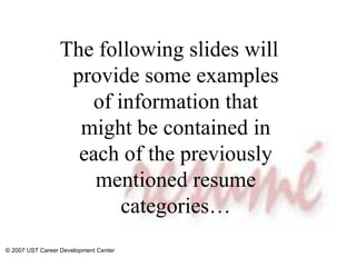 The following slides will provide some examples of information that might be contained in each of the previously mentioned resume categories… © 2007 UST Career Development Center 