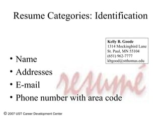 Resume Categories: Identification Name Addresses E-mail Phone number with area code ©  2007 UST Career Development Center Kelly B. Goode 1314 Mockingbird Lane St. Paul, MN 55104 (651) 962-7777 [email_address] 