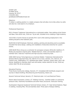 Janelle Lydic
24 Miller Drive
Lansing, PA 15717
(724)555-3051
janellelydic339free@comcast.net

Objective:
To obtain a welding position in a stable company that will allow me to fully utilize my skills
and also be a real asset to my employer.



Professional Experience:

09/11-Present Tradesman International as a contracted welder. Pipe welding at the Groton
sub Base. Stick 6010 root, 7018 out. Tig as well. Included mirror welding in tight locations.

10/10-09/11 Dunkin Donuts as periodic fill-in work while seeking employment in the
welding discipline when between jobs.

06/09-09/10 Self-Employed. Electrical, welding, painting and plumbing work as available.
Included free-lance design, welding and installation of decorative benches for custom
homes.

2009-06/09 Merry Group as a contractor for aerospace company Whitcraft, Eastford, CT.
Mostly jet propulsion engines parts. Welded titanium, nickel, and stainless steel in a
chamber tank. Used burr machines and high accuracy measuring tools.

2008-2009 Various Temp Agencies as a Contract Welder: Tradesman International for
Senesco Marine (Quonset Point, RI); ROI for A to Z Corp. (Groton, CT); CGS Inc. for
Cianbro Corp. (Wallingford, CT). Qualified pipe welder, stainless, carbon steel, with a G8
license. Qualified on stainless steel, butt and socket, carbon steel 60-10 root, 7018 out,
carbon steel TIG all out processes.



Education/Training:
Three Rivers Community College, Norwich, CT: Completed CAD Certificate program and
courses in Board Drafting, Manufacturing and Processing. Deans List.

Norwich Technical School, Norwich, CT: Electrical code 1 & 2 and Electrical Theory

Electric Boat Corporation, Groton, CT: Welding Training - Certified welder on submarine
pressure hulls, machinery foundations and other heavy structures. Instructor training.

Southeastern Regional Vocational Technical School, Groton, CT: High School Diploma. Major
in welding, including MIG, TIG and stainless steel. Three years of design drafting.
 