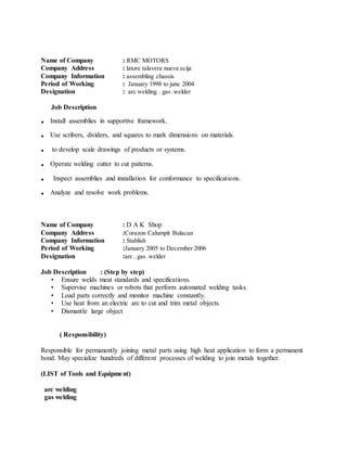 Name of Company : RMC MOTORS
Company Address : latore talavera nueva ecija
Company Information : assembling chassis
Period of Working : January 1998 to june 2004
Designation : arc welding . gas .welder
Job Description
. Install assemblies in supportive framework.
. Use scribers, dividers, and squares to mark dimensions on materials.
. to develop scale drawings of products or systems.
. Operate welding cutter to cut patterns.
. Inspect assemblies and installation for conformance to specifications.
. Analyze and resolve work problems.
Name of Company : D A K Shop
Company Address :Corazon Calumpit Bulacan
Company Information : Stablish
Period of Working :January 2005 to December 2006
Designation :arc . gas .welder
Job Description : (Step by step)
• Ensure welds meat standards and specifications.
• Supervise machines or robots that perform automated welding tasks.
• Load parts correctly and monitor machine constantly.
• Use heat from an electric arc to cut and trim metal objects.
• Dismantle large object
( Responsibility)
Responsible for permanently joining metal parts using high heat application to form a permanent
bond. May specialize hundreds of different processes of welding to join metals together.
(LIST of Tools and Equipment)
arc welding
gas welding
 