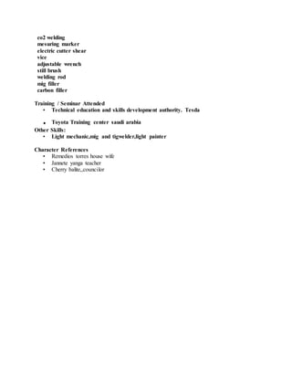 co2 welding
mesuring marker
electric cutter shear
vice
adjustable wrench
still brush
welding rod
mig filler
carbon filler
Training / Seminar Attended
• Technical education and skills development authority. Tesda
. Toyota Training center saudi arabia
Other Skills:
• Light mechanic,mig and tigwelder,light painter
Character References
• Remedios torres house wife
• Jannete yanga teacher
• Cherry balite,,councilor
 