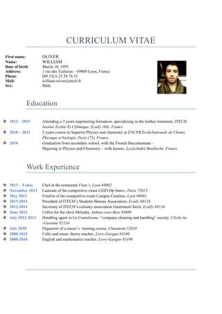 CURRICULUM VITAE
First name:
Name:
Date of birth:
Address:
Phone:
Mail:
Sex:

OLIVER
WILLIAM
March 10, 1993
1 rue des Tuileries – 69009 Lyon, France
[00 33] 6 25 58 76 51
william.oliver@itech.fr
Male

Education
 2012 – 2015
 2010 – 2012
 2010

Attending a 3 years engineering formation, specializing in the leather treatment, ITECH,
Institut Textile Et CHimique, Ecully (69), France
2 years course in Superior Physics and chemistry at ENCPB,EcoleNationale de Chimie
Physique et biologie, Paris (75), France
Graduation from secondary school, with the French Baccalaureate –
Majoring in Physics and Chemistry – with honors, LycéeAndré Boulloche, France

Work Experience








2013 – Today
November 2013
May 2013
2013-2014
2012-2014
June 2012
July 2012-2013

 July 2010
 2008-2012
 2008-2010

Chef at the restaurant Flam’s, Lyon 69002
Laureate of the competitive exam UGEI Op’Innov, Paris 75015
Finalist of the competitive exam Campus Creation, Lyon 69001
President of ITECH’s Students Bureau Association, Ecully 69134
Secretary of ITECH’s culinary association Gastronom’Itech, Ecully 69134
Cellist for the choir Melodia, Aulnay-sous-Bois 93600
Handling agent in La Cantalienne, “company cleaning and handling” society, Clichy-la-Garenne 92110
Organizer of a music’s training course, Chaumont 52010
Cello and music theory teacher, Livry-Gargan 93190
English and mathematics teacher, Livry-Gargan 93190

 