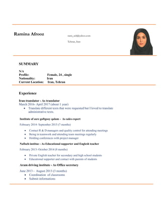 Ramina Afrooz rami_seli@yahoo.com
Tehran, Iran
SUMMARY
N/A
Profile: Female, 24 , single
Nationality: Iran
Current Location: Iran, Tehran
Experience
Iran translator - As translator
March 2016- April 2017 (about 1 year)
 Translate different texts that were requested but I loved to translate
administrative texts.
Institute of asre goftgooy qalam - As sales expert
February 2014- September 2015 (7 months)
 Contact R & D managers and quality control for attending meetings
 Being in teamwork and attending team meetings regularly
 Holding conferences with project manager
Nafiseh institue - As Educational supporter and Englesh teacher
February 2013- October 2014 (8 months)
 Private English teacher for secondary and high school students
 Educational supporter and contact with parents of students
Aram driving institute - As Office secretary
June 2013 - August 2013 (3 months)
 Coordination of classrooms
 Submit informations
 