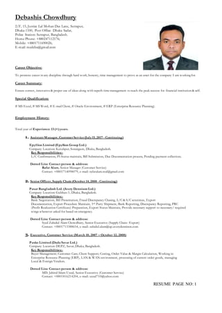 RESUME PAGE NO: 1
Debashis Chowdhury
2/F, 15, Justice Lal Mohan Das Lane, Sutrapur,
Dhaka-1100, Post Office: Dhaka Sadar,
Police Station: Sutrapur, Bangladesh.
Home Phone: +880247112176;
Mobile: +8801711690026;
E-mail: medeba@gmail.com
Career Objective:
To promote career in any discipline through hard work, honesty, time management to prove as an asset for the company I am workingfor.
Career Summary:
Ensure correct, innovative & proper use of ideas along with superb time management to reach the peak success for financial institution & self.
Special Qualification:
# MS Excel, # MS Word, # E-mail Client, # Oracle Environment, # ERP (Enterprise Resource Planning).
Employment History:
Total year of Experience: 13 (+)years.
1. Assistant Manager, Customer Service(July15, 2017 - Continuing)
Epyllion Limited (Epyllion Group Ltd.)
Company Location: Kutubpur, Sonargaon, Dhaka, Bangladesh.
Key Responsibilities:-
L/C Confirmation, PI Status maintain, Bill Submission, Due Documentation process, Pending payment collection;
Dotted Line Contact person & address:
Rafat Alam, Senior Manager (Customer Service)
Contact: +8801714098079, e-mail: rafatalam.real@gmail.com
2. Senior Officer, Supply Chain (October 14, 2008 - Continuing)
Paxar Bangladesh Ltd. (Avery Dennison Ltd.)
Company Location: Gulshan-1, Dhaka, Bangladesh.
Key Responsibilities:-
Bank Negotiation, Bill Presentation, Fraud Discrepancy Chasing, L/C& S/Cscrutinize, Export
Documentation, Export Procedure Maintain, 3rd Party Shipment, Bank Reporting, Discrepancy Reporting, PRC
(Profit Realization Certificate) Preparation, Export Status Maintain, Provide necessary support to necessary/ required
wings whenever asked for based on emergency.
Dotted Line Contact person & address:
Syed Zahidul Alam Chowdhury, Senior Executive (Supply Chain- Export)
Contact: +8801713388654, e-mail: zahidul.alam@ap.averydennison.com
3. Executive, Customer Service (March 10, 2007 – October 12, 2008)
Paxko Limited (Dada Savar Ltd.)
Company Location: DEPZ, Savar, Dhaka, Bangladesh.
Key Responsibilities:-
Buyer Management; Customer Care; Client Support; Costing, Order Value & Margin Calculation, Working in
Enterprise Resource Planning (ERP), LAN & WAN environment, processing of current order goods, managing
Local & Foreign Vendors.
Dotted Line Contact person & address:
MD. Jahirul Islam Uzzal, Senior Executive (Customer Service)
Contact: +8801816214204, e-mail: uzzal710@yahoo.com
 