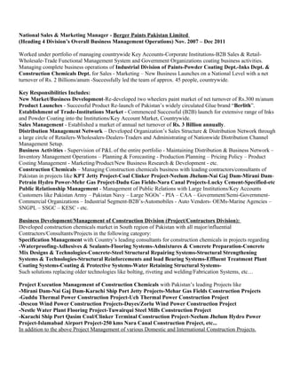 National Sales & Marketing Manager - Berger Paints Pakistan Limited 
(Heading 4 Division’s Overall Business Management Operations) Nov. 2007 – Dec 2011 
Worked under portfolio of managing countrywide Key Accounts-Corporate Institutions-B2B Sales & Retail- 
Wholesale-Trade Functional Management System and Government Organizations coating business activities. 
Managing complete business operations of Industrial Division of Paints-Powder Coating Dept.-Inks Dept. & 
Construction Chemicals Dept. for Sales - Marketing – New Business Launches on a National Level with a net 
turnover of Rs. 2 Billions/anum -Successfully led the team of approx. 45 people, countrywide. 
Key Responsibilities Includes: 
New Market/Business Development-Re-developed two wheelers paint market of net turnover of Rs.300 m/anum 
Product Launches - Successful Product Re-launch of Pakistan’s widely circulated Glue brand “Berlith”. 
Establishment of Trade-Institutions Market - Commenced Successful (B2B) launch for extensive range of Inks 
and Powder Coating into the Institutions/Key Account Market, Countrywide. 
Sales Management - Established a market of annual net turnover of Rs. 3 Billion annually. 
Distribution Management Network – Developed Organization’s Sales Structure & Distribution Network through 
a large circle of Retailers-Wholesalers-Dealers-Traders and Administrating of Nationwide Distribution Channel 
Management Setup. 
Business Activities - Supervision of P&L of the entire portfolio - Maintaining Distribution & Business Network – 
Inventory Management Operations – Planning & Forecasting - Production Planning – Pricing Policy – Product 
Costing Management - Marketing/Product/New Business Research & Development - etc. 
Construction Chemicals – Managing Construction chemicals business with leading contractors/consultants of 
Pakistan in projects like KPT Jetty Project-Coal Clinker Project-Neelum Jhelum-Nai Gaj Dam-Mirani Dam- 
Petrain Hydro Power-Mehr Gas Project-Dadu Gas Fields-Nara Canal Projects-Lucky Cement-Specified-etc 
Public Relationship Management - Management of Public Relations with Large Institutions/Key Accounts 
Customers like Pakistan Army – Pakistan Navy – Large NGOs’ - PIA – CAA – Government/Semi-Government- 
Commercial Organizations – Industrial Segment-B2B’s-Automobiles - Auto Vendors- OEMs-Marine Agencies – 
SNGPL – SSGC – KESC - etc. 
Business Development/Management of Construction Division (Project/Contractors Division): 
Developed construction chemicals market in South region of Pakistan with all major/influential 
Contractors/Consultants/Projects in the following category: 
Specification Management with Country’s leading consultants for construction chemicals in projects regarding 
-Waterproofing-Adhesives & Sealants-Flooring Systems-Admixtures & Concrete Preparation-Concrete 
Mix Designs & Technologies-Concrete-Steel Structural Repairing Systems-Structural Strengthening 
Systems & Technologies-Structural Reinforcements and load Bearing Systems-Effluent Treatment Plant 
Coating Systems-Coating & Protective Systems-Water Retaining Structural Systems- 
Such solutions replacing older technologies like bolting, riveting and welding/Fabrication Systems, etc… 
Project Execution Management of Construction Chemicals with Pakistan’s leading Projects like 
-Mirani Dam-Nai Gaj Dam-Karachi Ship Port Jetty Projects-Mehar Gas Fields Construction Projects 
-Guddu Thermal Power Construction Project-Uch Thermal Power Construction Project 
-Descon Wind Power Construction Projects-Duyes/Zorlu Wind Power Construction Project 
-Nestle Water Plant Flooring Project-Tuwairqui Steel Mills Construction Project 
-Karachi Ship Port Qasim Coal/Clinker Terminal Construction Project-Neelum Jhelum Hydro Power 
Project-Islamabad Airport Project-250 kms Nara Canal Construction Project, etc... 
In addition to the above Project Management of various Domestic and International Construction Projects. 
 