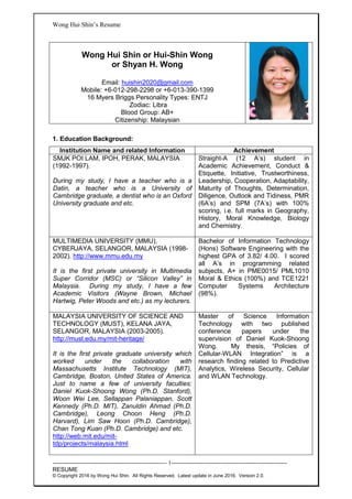 Wong Hui Shin’s Resume
---------------------------------------------------------- 1-----------------------------------------------------------
RESUME
© Copyright 2016 by Wong Hui Shin. All Rights Reserved. Latest update in June 2016. Version 2.0.
Wong Hui Shin or Hui-Shin Wong
or Shyan H. Wong
Email: huishin2020@gmail.com
Mobile: +6-012-298-2298 or +6-013-390-1399
16 Myers Briggs Personality Types: ENTJ
Zodiac: Libra
Blood Group: AB+
Citizenship: Malaysian
1. Education Background:
Institution Name and related Information Achievement
SMJK POI LAM, IPOH, PERAK, MALAYSIA
(1992-1997).
During my study, I have a teacher who is a
Datin, a teacher who is a University of
Cambridge graduate, a dentist who is an Oxford
University graduate and etc.
Straight-A (12 A’s) student in
Academic Achievement, Conduct &
Etiquette, Initiative, Trustworthiness,
Leadership, Cooperation, Adaptability,
Maturity of Thoughts, Determination,
Diligence, Outlook and Tidiness, PMR
(6A’s) and SPM (7A’s) with 100%
scoring, i.e. full marks in Geography,
History, Moral Knowledge, Biology
and Chemistry.
MULTIMEDIA UNIVERSITY (MMU),
CYBERJAYA, SELANGOR, MALAYSIA (1998-
2002). http://www.mmu.edu.my
It is the first private university in Multimedia
Super Corridor (MSC) or “Silicon Valley” in
Malaysia. During my study, I have a few
Academic Visitors (Wayne Brown, Michael
Hartwig, Peter Woods and etc.) as my lecturers.
Bachelor of Information Technology
(Hons) Software Engineering with the
highest GPA of 3.82/ 4.00. I scored
all A’s in programming related
subjects, A+ in PME0015/ PML1010
Moral & Ethics (100%) and TCE1221
Computer Systems Architecture
(98%).
MALAYSIA UNIVERSITY OF SCIENCE AND
TECHNOLOGY (MUST), KELANA JAYA,
SELANGOR, MALAYSIA (2003-2005).
http://must.edu.my/mit-heritage/
It is the first private graduate university which
worked under the collaboration with
Massachusetts Institute Technology (MIT),
Cambridge, Boston, United States of America.
Just to name a few of university faculties:
Daniel Kuok-Shoong Wong (Ph.D. Stanford),
Woon Wei Lee, Sellappan Palaniappan, Scott
Kennedy (Ph.D. MIT), Zanuldin Ahmad (Ph.D.
Cambridge), Leong Choon Heng (Ph.D.
Harvard), Lim Saw Hoon (Ph.D. Cambridge),
Chan Tong Kuan (Ph.D. Cambridge) and etc.
http://web.mit.edu/mit-
tdp/projects/malaysia.html
Master of Science Information
Technology with two published
conference papers under the
supervision of Daniel Kuok-Shoong
Wong. My thesis, “Policies of
Cellular-WLAN Integration” is a
research finding related to Predictive
Analytics, Wireless Security, Cellular
and WLAN Technology.
 