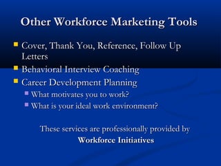 Other Workforce Marketing Tools
   Cover, Thank You, Reference, Follow Up
    Letters
   Behavioral Interview Coaching
   Career Development Planning
     What motivates you to work?
     What is your ideal work environment?



        These services are professionally provided by
                   Workforce Initiatives
 