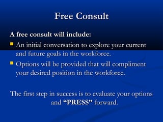 Free Consult
A free consult will include:
 An initial conversation to explore your current
  and future goals in the workforce.
 Options will be provided that will compliment
  your desired position in the workforce.

The first step in success is to evaluate your options
                and “PRESS” forward.
 