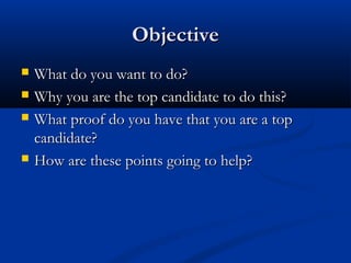Objective
   What do you want to do?
   Why you are the top candidate to do this?
   What proof do you have that you are a top
    candidate?
   How are these points going to help?
 