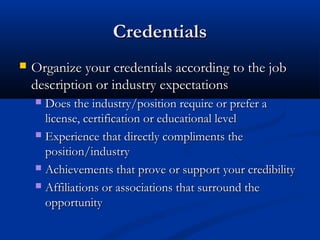 Credentials
   Organize your credentials according to the job
    description or industry expectations
     Does the industry/position require or prefer a
      license, certification or educational level
     Experience that directly compliments the
      position/industry
     Achievements that prove or support your credibility

     Affiliations or associations that surround the
      opportunity
 