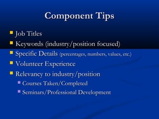 Component Tips
   Job Titles
   Keywords (industry/position focused)
   Specific Details (percentages, numbers, values, etc.)
   Volunteer Experience
   Relevancy to industry/position
     Courses Taken/Completed
     Seminars/Professional Development
 