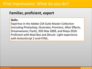 First impressions: What do you do?Familiar, proficient, expertSkills:Expertise in the Adobe CS4 Suite Master Collection (including Photoshop, Illustrator, Premiere, After Effects, Dreamweaver, Flash), 3DS Max 2009, and Maya 2010.  Proficient with Mud Box and Zbrush. Light experience with ActionScript 2 and HTML.Resume Workshop