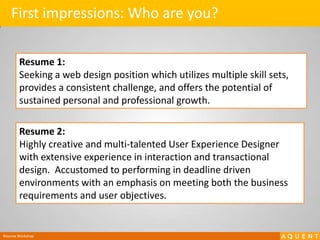 First impressions: Who are you?Resume 1:Seeking a web design position which utilizes multiple skill sets, provides a consistent challenge, and offers the potential of sustained personal and professional growth.Resume 2:Highly creative and multi-talented User Experience Designer with extensive experience in interaction and transactional design.  Accustomed to performing in deadline driven environments with an emphasis on meeting both the business requirements and user objectives.Resume Workshop