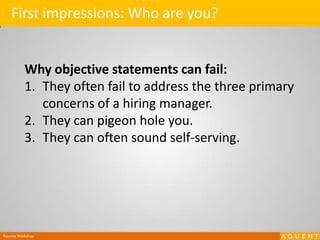 First impressions: Who are you?Why objective statements can fail:They often fail to address the three primary concerns of a hiring manager.They can pigeon hole you.They can often sound self-serving.Resume Workshop
