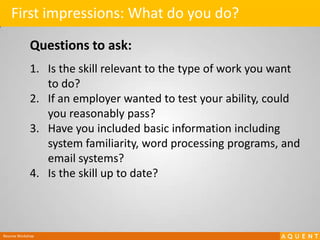 First impressions: What do you do?Questions to ask:Is the skill relevant to the type of work you want to do?If an employer wanted to test your ability, could you reasonably pass?Have you included basic information including system familiarity, word processing programs, and email systems?Is the skill up to date? Resume Workshop