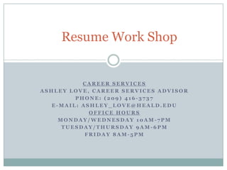 Resume Work Shop Career Services Ashley Love, Career Services Advisor Phone: (209) 416-3737 E-Mail: ashley_love@heald.edu Office Hours Monday/Wednesday 10am-7pm Tuesday/Thursday 9am-6pm Friday 8am-5pm 