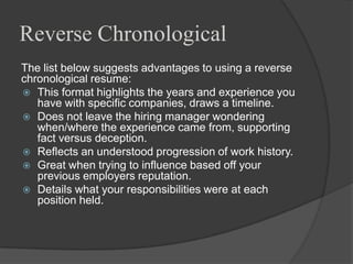 Reverse Chronological
The list below suggests advantages to using a reverse
chronological resume:
 This format highlights the years and experience you
   have with specific companies, draws a timeline.
 Does not leave the hiring manager wondering
   when/where the experience came from, supporting
   fact versus deception.
 Reflects an understood progression of work history.
 Great when trying to influence based off your
   previous employers reputation.
 Details what your responsibilities were at each
   position held.
 