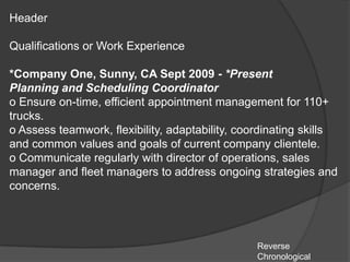 Header

Qualifications or Work Experience

*Company One, Sunny, CA Sept 2009 - *Present
Planning and Scheduling Coordinator
o Ensure on-time, efficient appointment management for 110+
trucks.
o Assess teamwork, flexibility, adaptability, coordinating skills
and common values and goals of current company clientele.
o Communicate regularly with director of operations, sales
manager and fleet managers to address ongoing strategies and
concerns.




                                                 Reverse
                                                 Chronological
 