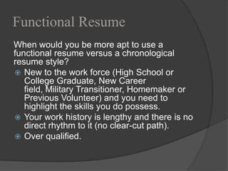Functional Resume
When would you be more apt to use a
functional resume versus a chronological
resume style?
 New to the work force (High School or
   College Graduate, New Career
   field, Military Transitioner, Homemaker or
   Previous Volunteer) and you need to
   highlight the skills you do possess.
 Your work history is lengthy and there is no
   direct rhythm to it (no clear-cut path).
 Over qualified.
 