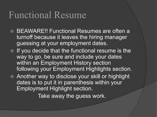 Functional Resume
   BEAWARE!! Functional Resumes are often a
    turnoff because it leaves the hiring manager
    guessing at your employment dates.
   If you decide that the functional resume is the
    way to go, be sure and include your dates
    within an Employment History section
    following your Employment Highlights section.
   Another way to disclose your skill or highlight
    dates is to put it in parenthesis within your
    Employment Highlight section.
             Take away the guess work.
 
