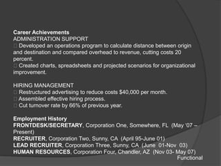 Career Achievements
ADMINISTRATION SUPPORT
Developed an operations program to calculate distance between origin
and destination and compared overhead to revenue, cutting costs 20
percent.
Created charts, spreadsheets and projected scenarios for organizational
improvement.

HIRING MANAGEMENT
Restructured advertising to reduce costs $40,000 per month.
Assembled effective hiring process.
Cut turnover rate by 66% of previous year.

Employment History
FRONTDESK/SECRETARY, Corporation One, Somewhere, FL (May „07 –
Present)
RECRUITER, Corporation Two, Sunny, CA (April 95-June 01)
LEAD RECRUITER, Corporation Three, Sunny, CA (June 01-Nov 03)
HUMAN RESOURCES, Corporation Four, Chandler, AZ (Nov 03- May 07)
                                                         Functional
 