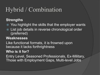 Hybrid / Combination
Strengths
 You highlight the skills that the employer wants
 List job details in reverse chronological order
   (preferred)
Weaknesses
Like functional formats, it is frowned upon
because it lacks forthrightness
Who is it for?
Entry Level, Seasoned Professionals, Ex-Military,
Those with Employment Gaps, Multi-level Jobs
 
