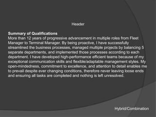 Header

Summary of Qualifications
More than 12 years of progressive advancement in multiple roles from Fleet
Manager to Terminal Manager. By being proactive, I have successfully
streamlined the business processes, managed multiple projects by balancing 5
separate departments, and implemented those processes according to each
department. I have developed high-performance efficient teams because of my
exceptional communication skills and flexible/adaptable management styles. My
open-mindedness, commitment to excellence, and attention to detail enables me
to prevail despite ever changing conditions, therefore never leaving loose ends
and ensuring all tasks are completed and nothing is left unresolved.




                                                            Hybrid/Combination
 