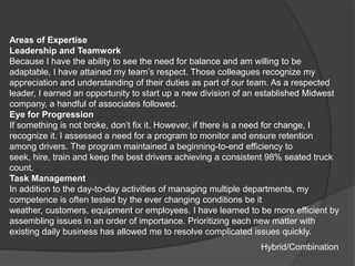 Areas of Expertise
Leadership and Teamwork
Because I have the ability to see the need for balance and am willing to be
adaptable, I have attained my team‟s respect. Those colleagues recognize my
appreciation and understanding of their duties as part of our team. As a respected
leader, I earned an opportunity to start up a new division of an established Midwest
company, a handful of associates followed.
Eye for Progression
If something is not broke, don‟t fix it. However, if there is a need for change, I
recognize it. I assessed a need for a program to monitor and ensure retention
among drivers. The program maintained a beginning-to-end efficiency to
seek, hire, train and keep the best drivers achieving a consistent 98% seated truck
count.
Task Management
In addition to the day-to-day activities of managing multiple departments, my
competence is often tested by the ever changing conditions be it
weather, customers, equipment or employees. I have learned to be more efficient by
assembling issues in an order of importance. Prioritizing each new matter with
existing daily business has allowed me to resolve complicated issues quickly.
                                                                Hybrid/Combination
 