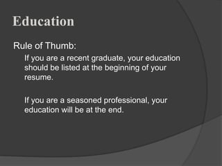 Education
Rule of Thumb:
  If you are a recent graduate, your education
  should be listed at the beginning of your
  resume.

  If you are a seasoned professional, your
  education will be at the end.
 
