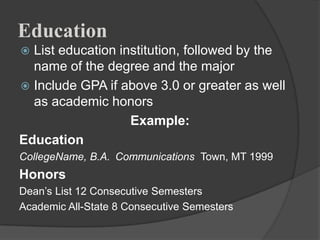 Education
 List education institution, followed by the
  name of the degree and the major
 Include GPA if above 3.0 or greater as well
  as academic honors
                   Example:
Education
CollegeName, B.A. Communications Town, MT 1999
Honors
Dean‟s List 12 Consecutive Semesters
Academic All-State 8 Consecutive Semesters
 